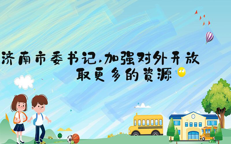 济南市委书记 加强对外开放 争取更多的资源
